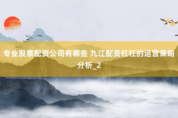 专业股票配资公司有哪些 九江配资杠杠的运营策略分析_2