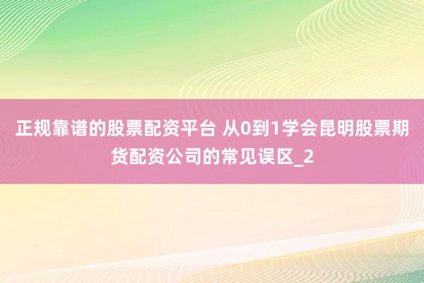 正规靠谱的股票配资平台 从0到1学会昆明股票期货配资公司的常见误区_2