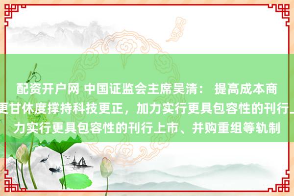 配资开户网 中国证监会主席吴清： 提高成本商场轨制包容性适当性 更甘休度撑持科技更正，加力实行更具包容性的刊行上市、并购重组等轨制