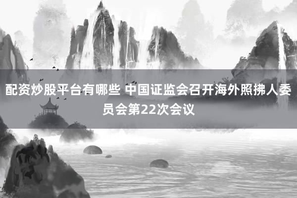 配资炒股平台有哪些 中国证监会召开海外照拂人委员会第22次会议