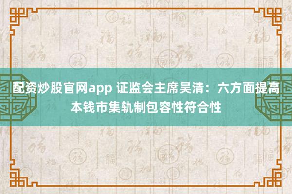配资炒股官网app 证监会主席吴清：六方面提高本钱市集轨制包容性符合性