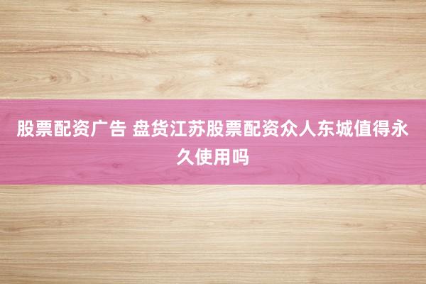 股票配资广告 盘货江苏股票配资众人东城值得永久使用吗