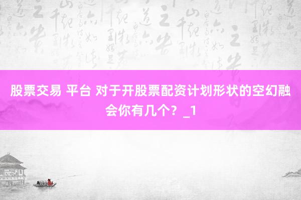 股票交易 平台 对于开股票配资计划形状的空幻融会你有几个？_1
