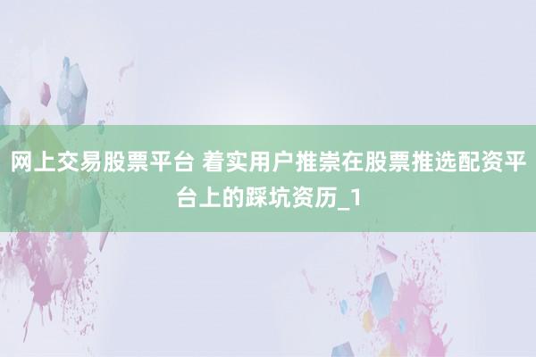 网上交易股票平台 着实用户推崇在股票推选配资平台上的踩坑资历_1