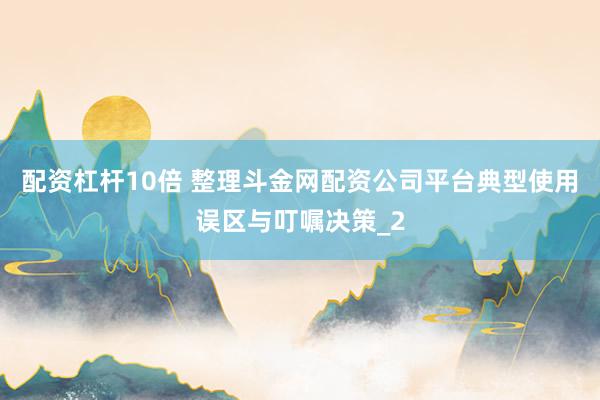 配资杠杆10倍 整理斗金网配资公司平台典型使用误区与叮嘱决策_2
