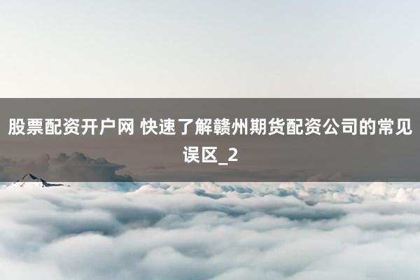 股票配资开户网 快速了解赣州期货配资公司的常见误区_2