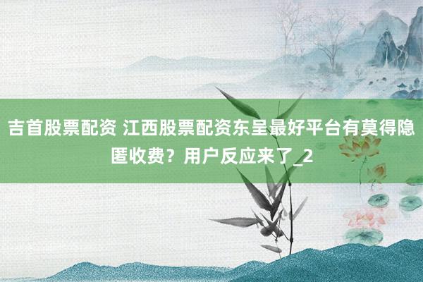 吉首股票配资 江西股票配资东呈最好平台有莫得隐匿收费？用户反应来了_2