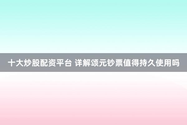 十大炒股配资平台 详解颂元钞票值得持久使用吗
