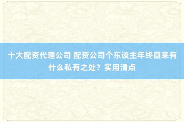 十大配资代理公司 配资公司个东谈主年终回来有什么私有之处？实用清点